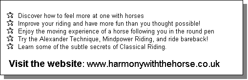 Text Box:  
 P  Discover how to feel more at one with horses
 P  Improve your riding and have more fun than you thought possible!
 P  Enjoy the moving experience of a horse following you in the round pen
 P  Try the Alexander Technique, Mindpower Riding, and ride bareback!
 P  Learn some of the subtle secrets of Classical Riding. 

  Visit the website: www.harmonywiththehorse.co.uk
